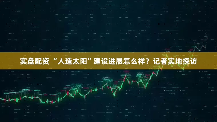 实盘配资 “人造太阳”建设进展怎么样？记者实地探访