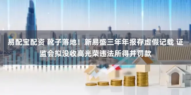 易配宝配资 靴子落地！新易盛三年年报存虚假记载 证监会拟没收高光荣违法所得并罚款