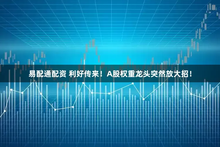 易配通配资 利好传来！A股权重龙头突然放大招！