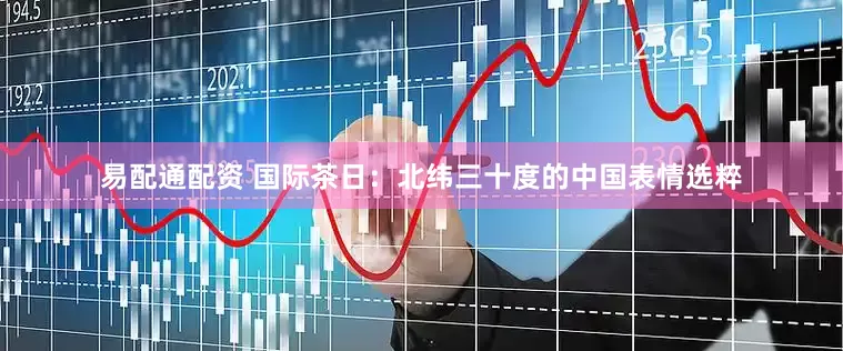 易配通配资 国际茶日：北纬三十度的中国表情选粹