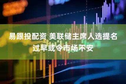 易跟投配资 美联储主席人选提名过早或令市场不安