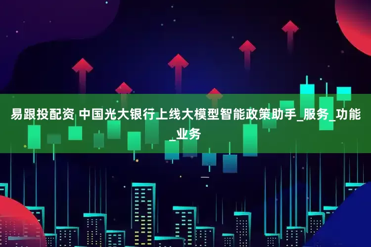 易跟投配资 中国光大银行上线大模型智能政策助手_服务_功能_业务
