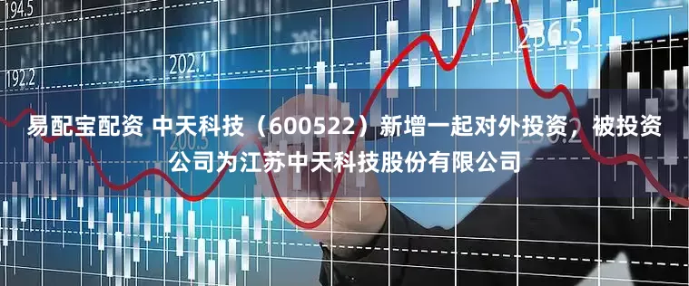 易配宝配资 中天科技（600522）新增一起对外投资，被投资公司为江苏中天科技股份有限公司