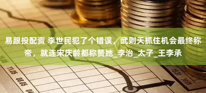 易跟投配资 李世民犯了个错误，武则天抓住机会最终称帝，就连宋庆龄都称赞她_李治_太子_王李承