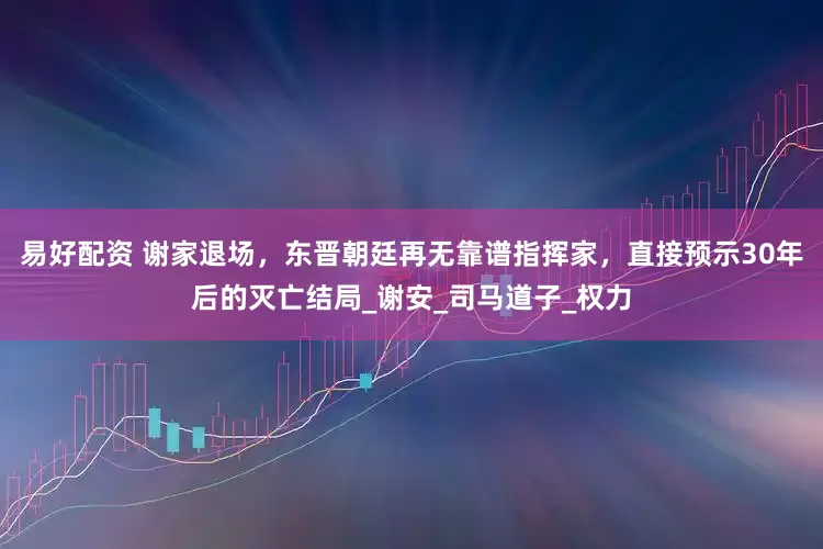易好配资 谢家退场，东晋朝廷再无靠谱指挥家，直接预示30年后的灭亡结局_谢安_司马道子_权力