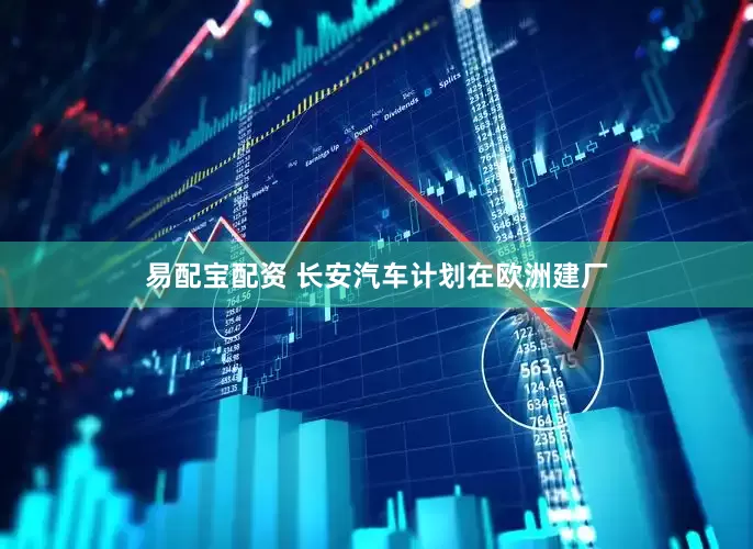 易配宝配资 长安汽车计划在欧洲建厂