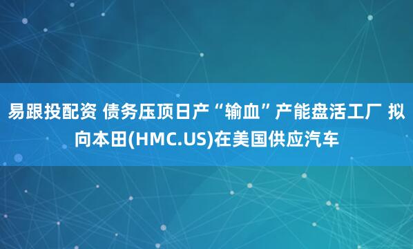 易跟投配资 债务压顶日产“输血”产能盘活工厂 拟向本田(HMC.US)在美国供应汽车