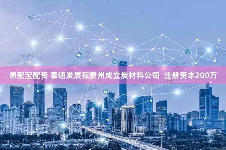 易配宝配资 索通发展在贵州成立炭材料公司  注册资本200万