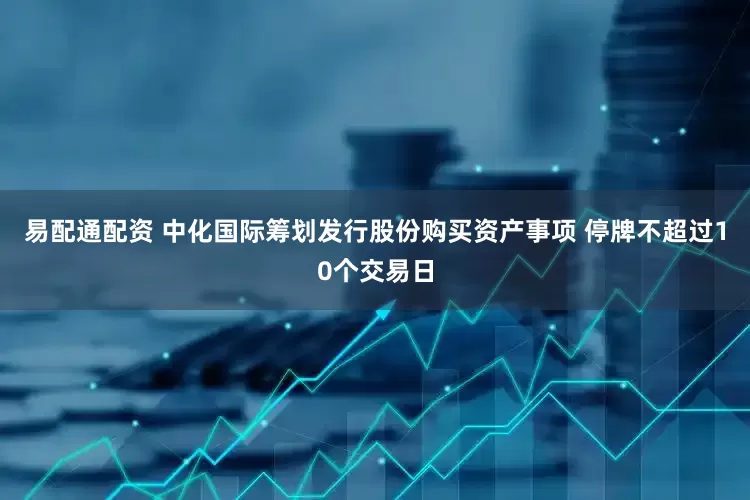 易配通配资 中化国际筹划发行股份购买资产事项 停牌不超过10个交易日