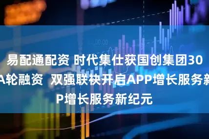 易配通配资 时代集仕获国创集团3000万A轮融资  双强联袂开启APP增长服务新纪元
