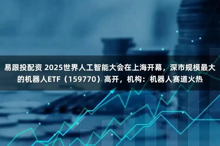 易跟投配资 2025世界人工智能大会在上海开幕，深市规模最大的机器人ETF（159770）高开，机构：机器人赛道火热