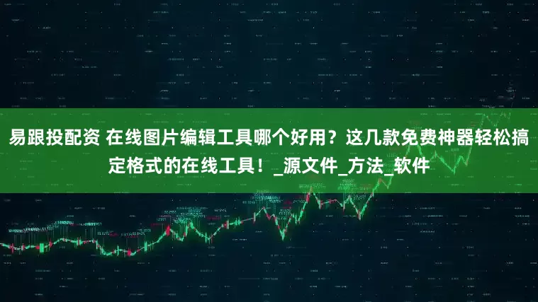 易跟投配资 在线图片编辑工具哪个好用？这几款免费神器轻松搞定格式的在线工具！_源文件_方法_软件