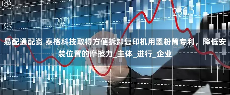 易配通配资 泰格科技取得方便拆卸复印机用墨粉筒专利，降低安装位置的摩擦力_主体_进行_企业
