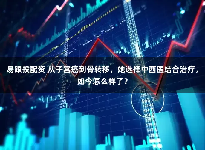 易跟投配资 从子宫癌到骨转移，她选择中西医结合治疗，如今怎么样了？