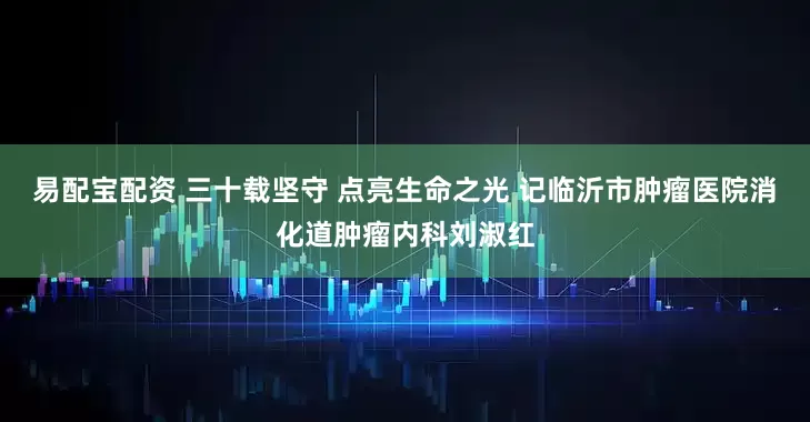 易配宝配资 三十载坚守 点亮生命之光 记临沂市肿瘤医院消化道肿瘤内科刘淑红