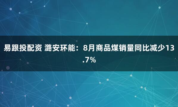 易跟投配资 潞安环能：8月商品煤销量同比减少13.7%