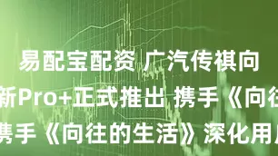 易配宝配资 广汽传祺向往S7全新Pro+正式推出 携手《向往的生活》深化用户共创