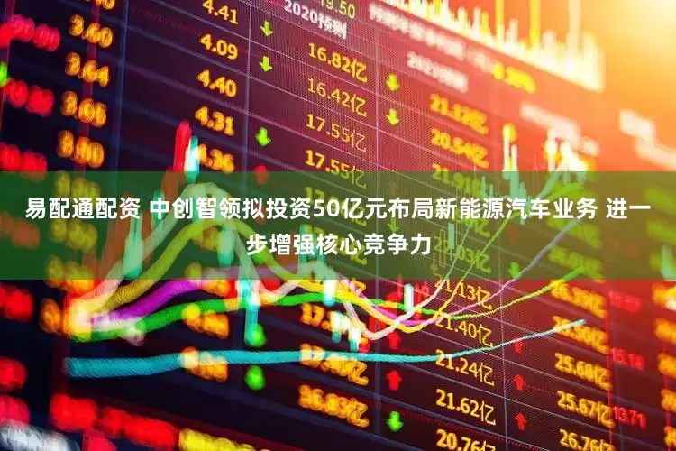易配通配资 中创智领拟投资50亿元布局新能源汽车业务 进一步增强核心竞争力